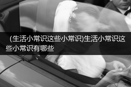 （生活小常识这些小常识)生活小常识这些小常识有哪些