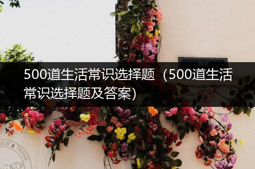 500道生活常识选择题（500道生活常识选择题及答案）