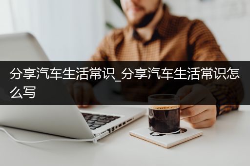 分享汽车生活常识_分享汽车生活常识怎么写