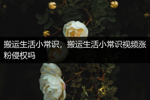 搬运生活小常识，搬运生活小常识视频涨粉侵权吗