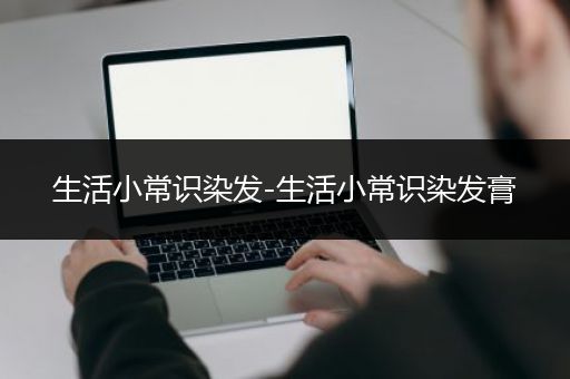 生活小常识染发-生活小常识染发膏