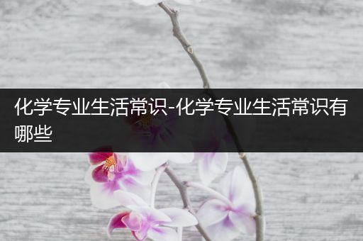 化学专业生活常识-化学专业生活常识有哪些