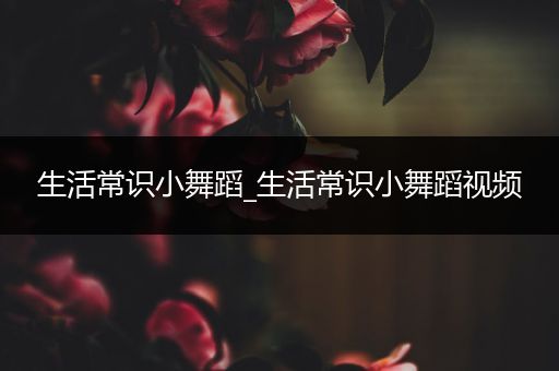 生活常识小舞蹈_生活常识小舞蹈视频