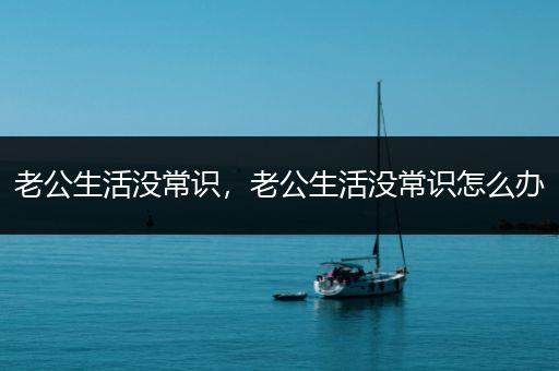 老公生活没常识，老公生活没常识怎么办