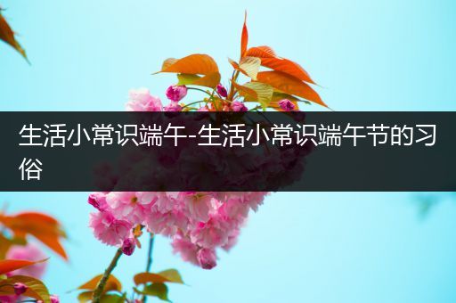 生活小常识端午-生活小常识端午节的习俗