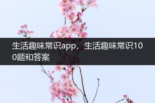 生活趣味常识app，生活趣味常识100题和答案