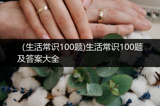 （生活常识100题)生活常识100题及答案大全