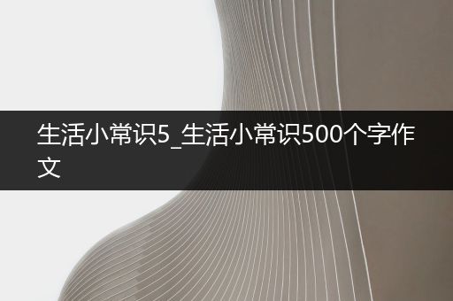 生活小常识5_生活小常识500个字作文