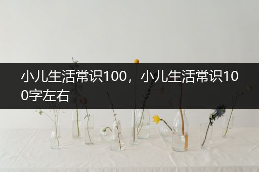 小儿生活常识100，小儿生活常识100字左右