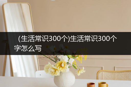 （生活常识300个)生活常识300个字怎么写