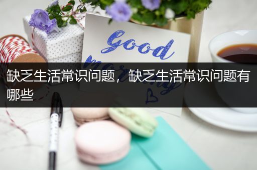 缺乏生活常识问题，缺乏生活常识问题有哪些