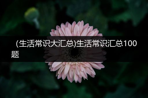 （生活常识大汇总)生活常识汇总100题