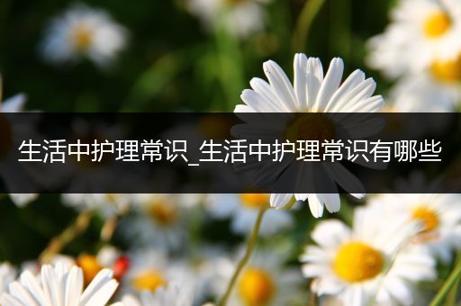 生活中护理常识_生活中护理常识有哪些