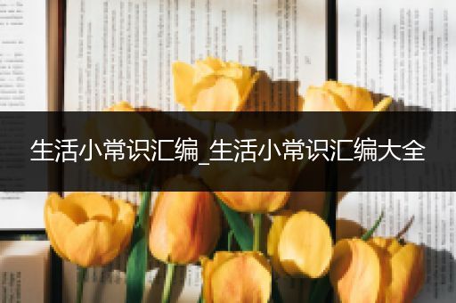 生活小常识汇编_生活小常识汇编大全