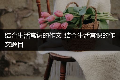 结合生活常识的作文_结合生活常识的作文题目