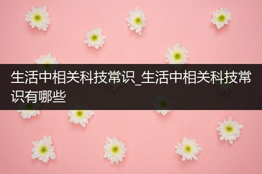 生活中相关科技常识_生活中相关科技常识有哪些