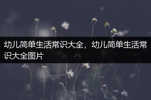 幼儿简单生活常识大全，幼儿简单生活常识大全图片