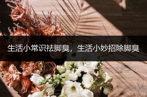 生活小常识祛脚臭，生活小妙招除脚臭