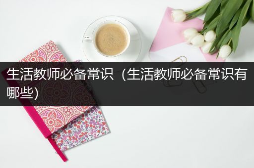 生活教师必备常识（生活教师必备常识有哪些）