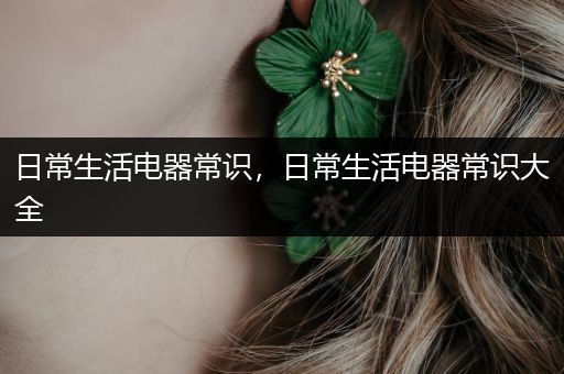 日常生活电器常识，日常生活电器常识大全