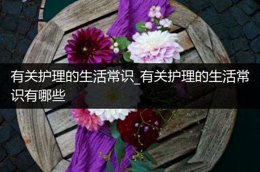 有关护理的生活常识_有关护理的生活常识有哪些