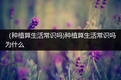 （种植算生活常识吗)种植算生活常识吗为什么