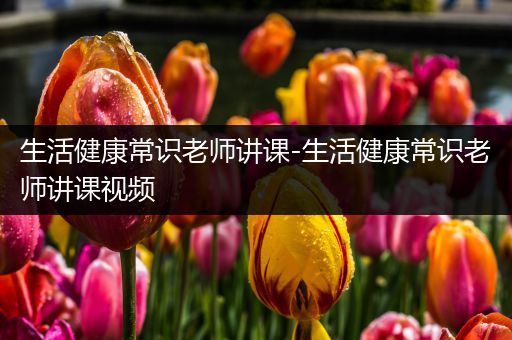 生活健康常识老师讲课-生活健康常识老师讲课视频