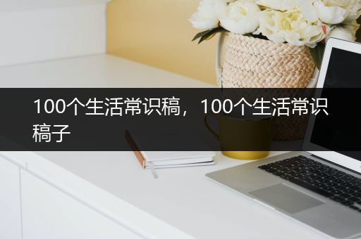 100个生活常识稿，100个生活常识稿子