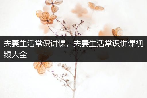 夫妻生活常识讲课，夫妻生活常识讲课视频大全