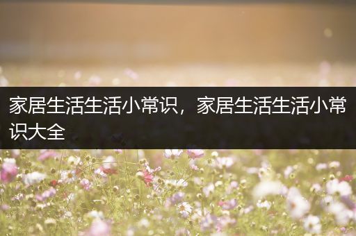 家居生活生活小常识，家居生活生活小常识大全