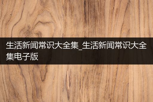 生活新闻常识大全集_生活新闻常识大全集电子版