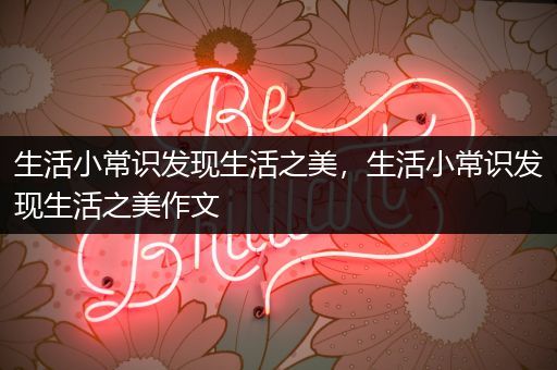 生活小常识发现生活之美，生活小常识发现生活之美作文