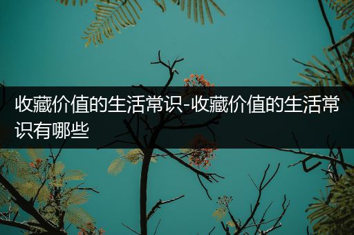 收藏价值的生活常识-收藏价值的生活常识有哪些