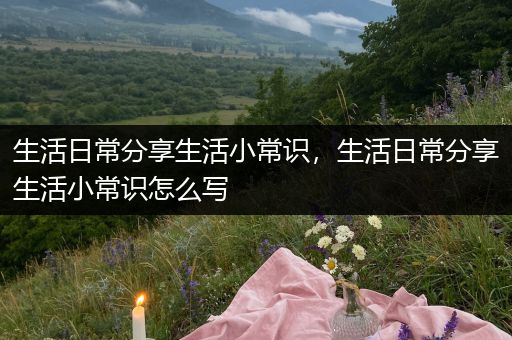 生活日常分享生活小常识，生活日常分享生活小常识怎么写