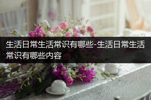 生活日常生活常识有哪些-生活日常生活常识有哪些内容