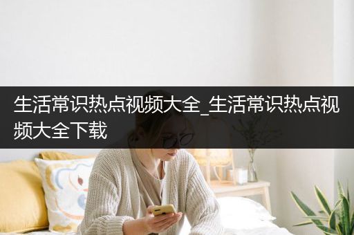 生活常识热点视频大全_生活常识热点视频大全下载