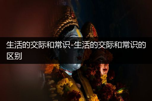 生活的交际和常识-生活的交际和常识的区别