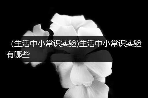 （生活中小常识实验)生活中小常识实验有哪些