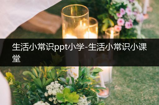 生活小常识ppt小学-生活小常识小课堂
