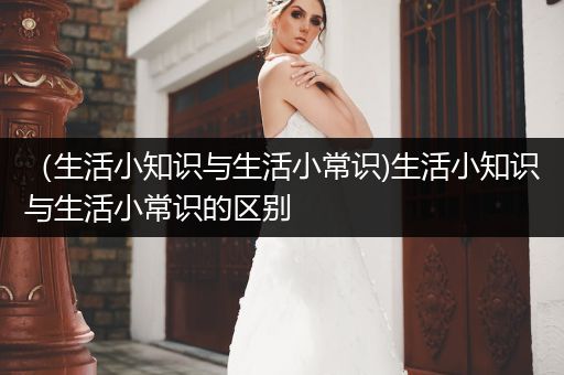 （生活小知识与生活小常识)生活小知识与生活小常识的区别
